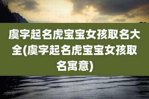 虞字起名虎宝宝女孩取名大全(虞字起名虎宝宝女孩取名寓意)