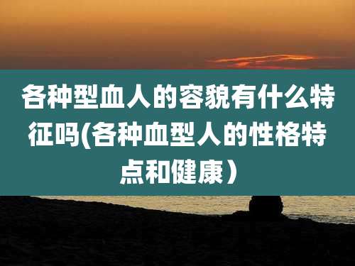 各种型血人的容貌有什么特征吗(各种血型人的性格特点和健康)