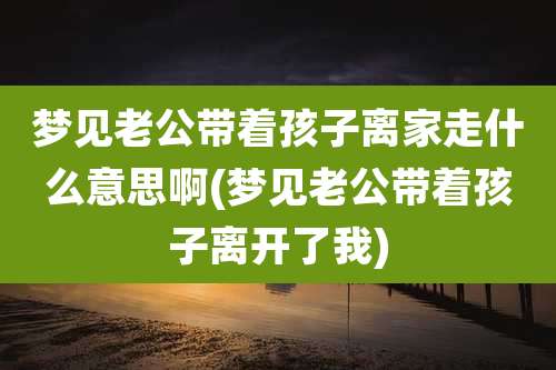 梦见老公带着孩子离家走什么意思啊(梦见老公带着孩子离开了我)