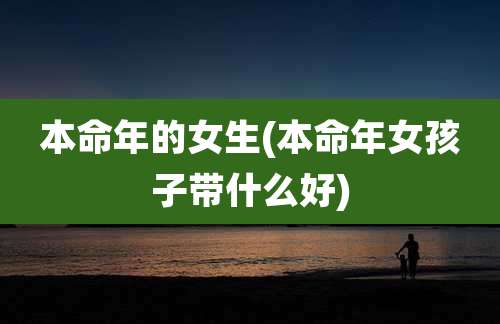 本命年的女生(本命年女孩子带什么好)