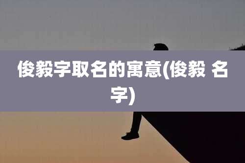 俊毅字取名的寓意(俊毅 名字)