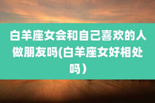 白羊座女会和自己喜欢的人做朋友吗(白羊座女好相处吗)