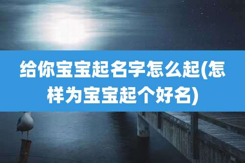 给你宝宝起名字怎么起(怎样为宝宝起个好名)