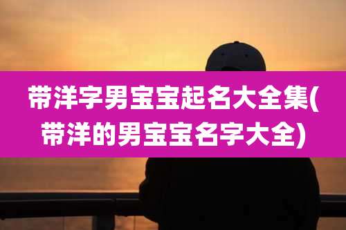 带洋字男宝宝起名大全集(带洋的男宝宝名字大全)