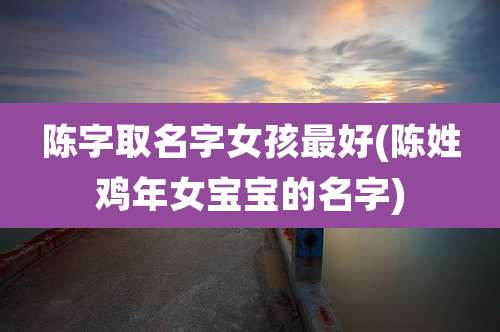 陈字取名字女孩最好(陈姓鸡年女宝宝的名字)