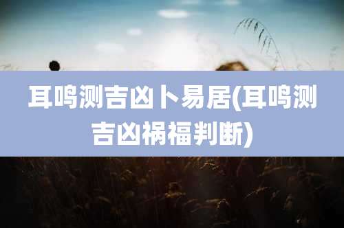 耳鸣测吉凶卜易居(耳鸣测吉凶祸福判断)