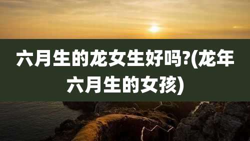 六月生的龙女生好吗?(龙年六月生的女孩)