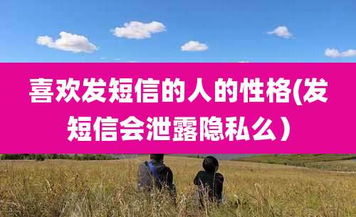 喜欢发短信的人的性格(发短信会泄露隐私么)
