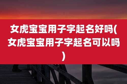 女虎宝宝用子字起名好吗(女虎宝宝用子字起名可以吗)