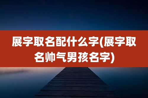 展字取名配什么字(展字取名帅气男孩名字)
