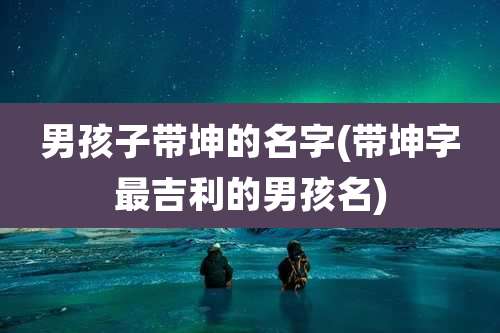 男孩子带坤的名字(带坤字最吉利的男孩名)