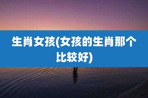 生肖女孩(女孩的生肖那个比较好)