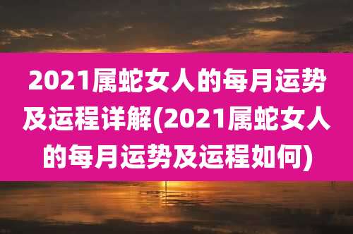2021属蛇女人的每月运势及运程详解(2021属蛇女人的每月运势及运程如何)
