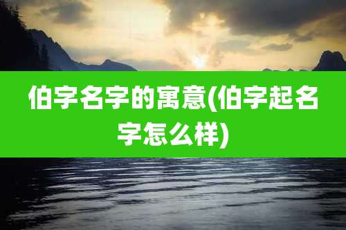 伯字名字的寓意(伯字起名字怎么样)
