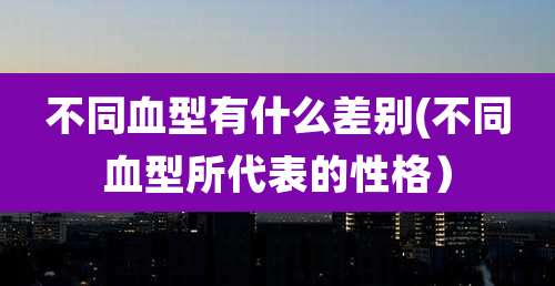 不同血型有什么差别(不同血型所代表的性格）