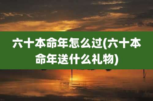 六十本命年怎么过(六十本命年送什么礼物)