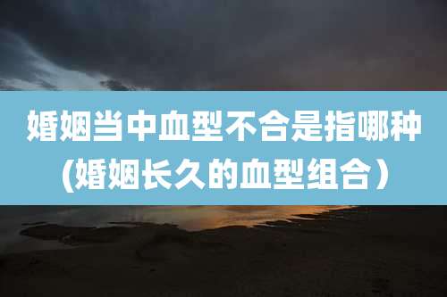婚姻当中血型不合是指哪种(婚姻长久的血型组合）