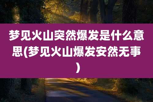梦见火山突然爆发是什么意思(梦见火山爆发安然无事)