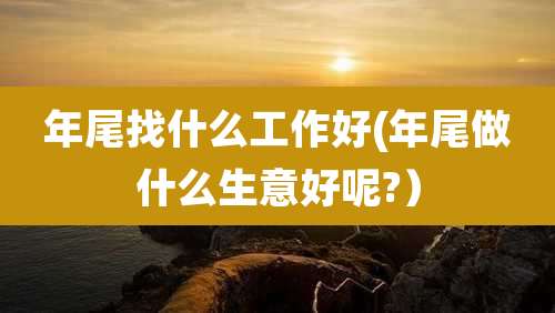 年尾找什么工作好(年尾做什么生意好呢?）