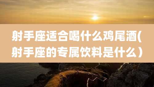 射手座适合喝什么鸡尾酒(射手座的专属饮料是什么)