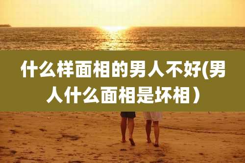 什么样面相的男人不好(男人什么面相是坏相）