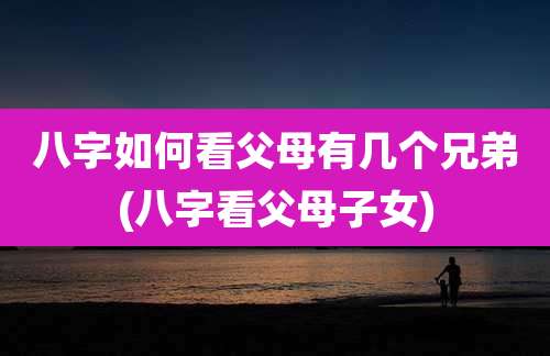 八字如何看父母有几个兄弟(八字看父母子女)