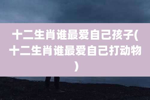 十二生肖谁最爱自己孩子(十二生肖谁最爱自己打动物)