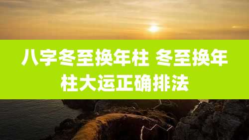 八字冬至换年柱 冬至换年柱大运正确排法