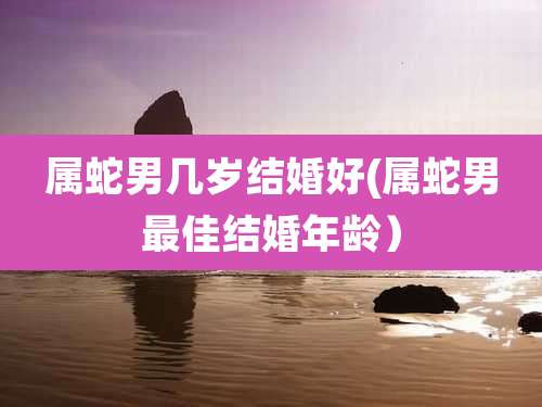属蛇男几岁结婚好(属蛇男最佳结婚年龄)