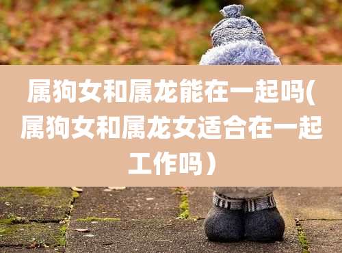 属狗女和属龙能在一起吗(属狗女和属龙女适合在一起工作吗)