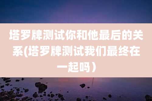 塔罗牌测试你和他最后的关系(塔罗牌测试我们最终在一起吗)