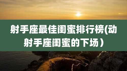 射手座最佳闺蜜排行榜(动射手座闺蜜的下场）