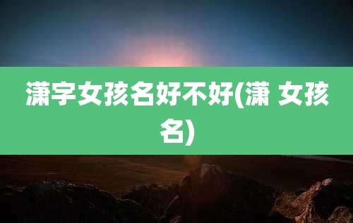 潇字女孩名好不好(潇 女孩名)