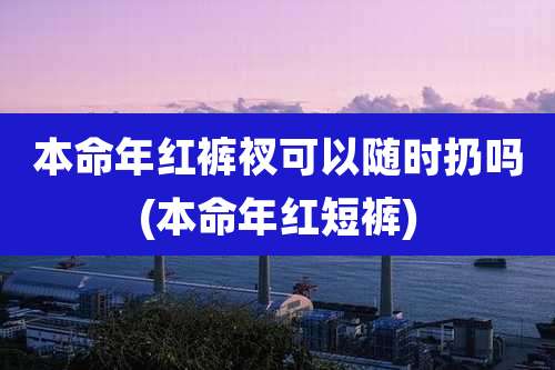 本命年红裤衩可以随时扔吗(本命年红短裤)