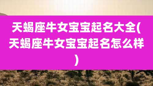 天蝎座牛女宝宝起名大全(天蝎座牛女宝宝起名怎么样)