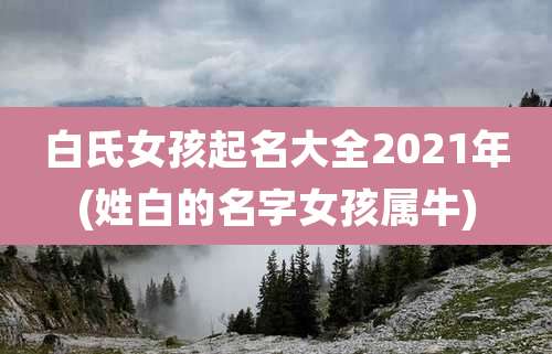 白氏女孩起名大全2021年(姓白的名字女孩属牛)