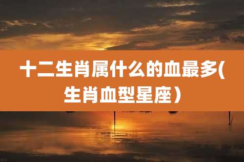 十二生肖属什么的血最多(生肖血型星座）