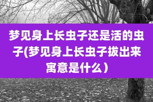 梦见身上长虫子还是活的虫子(梦见身上长虫子***寓意是什么）