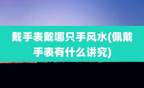 戴手表戴哪只手风水(佩戴手表有什么讲究)