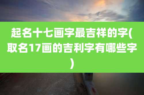 起名十七画字最吉祥的字(取名17画的吉利字有哪些字)
