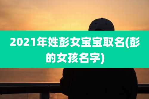 2021年姓彭女宝宝取名(彭的女孩名字)