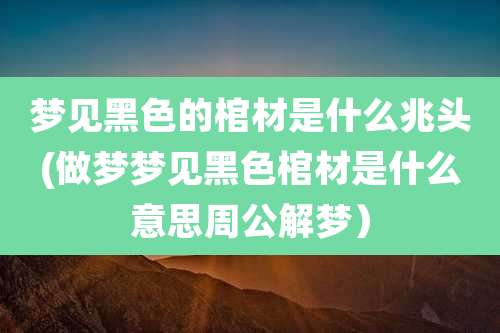 梦见黑色的棺材是什么兆头(做梦梦见黑色棺材是什么意思周公解梦）