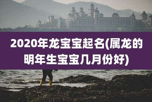 2020年龙宝宝起名(属龙的明年生宝宝几月份好)