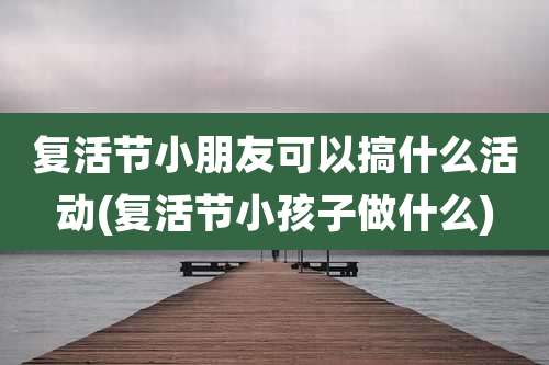 复活节小朋友可以搞什么活动(复活节小孩子做什么)