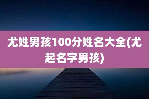 尤姓男孩100分姓名大全(尤起名字男孩)