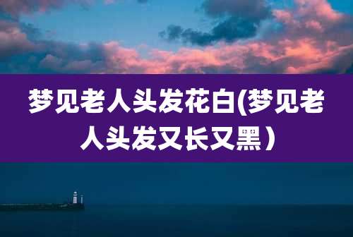 梦见老人头发花白(梦见老人头发又长又黑)