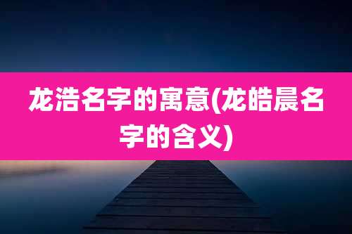 龙浩名字的寓意(龙皓晨名字的含义)