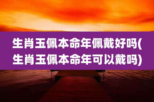 生肖玉佩本命年佩戴好吗(生肖玉佩本命年可以戴吗)