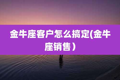 金牛座客户怎么搞定(金牛座销售)