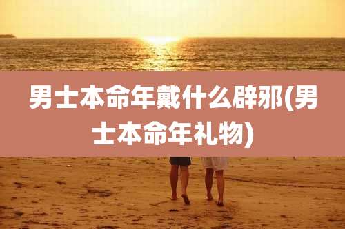 男士本命年戴什么辟邪(男士本命年礼物)